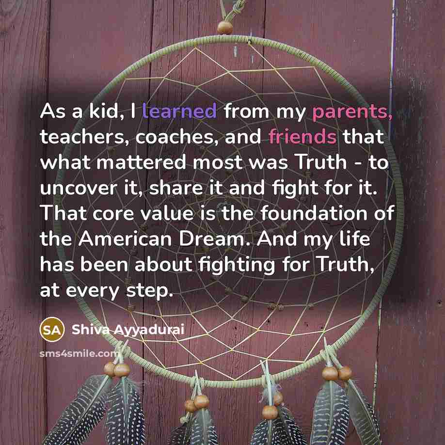 “As a kid, I learned from my parents, teachers, coaches, and friends that what mattered most was Truth - to uncover it, share it and fight for it. That core value is the foundation of the American Dream. And my life has been about fighting for Truth, at every step.” quote by Shiva Ayyadurai
