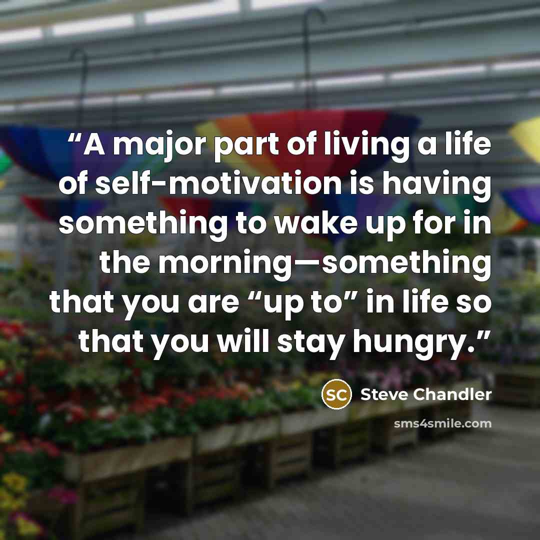“A major part of living a life of self-motivation is having something to wake up for in the morning—something that you are “up to” in life so that you will stay hungry.” quote by Steve Chandler