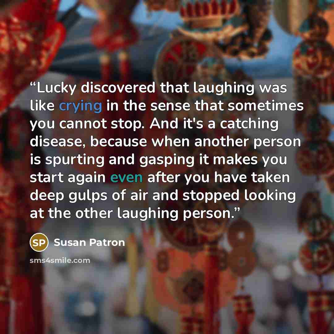 “Lucky discovered that laughing was like crying in the sense that sometimes you cannot stop. And it's a catching disease, because when another person is spurting and gasping it makes you start again even after you have taken deep gulps of air and stopped looking at the other laughing person.” quote by Susan Patron