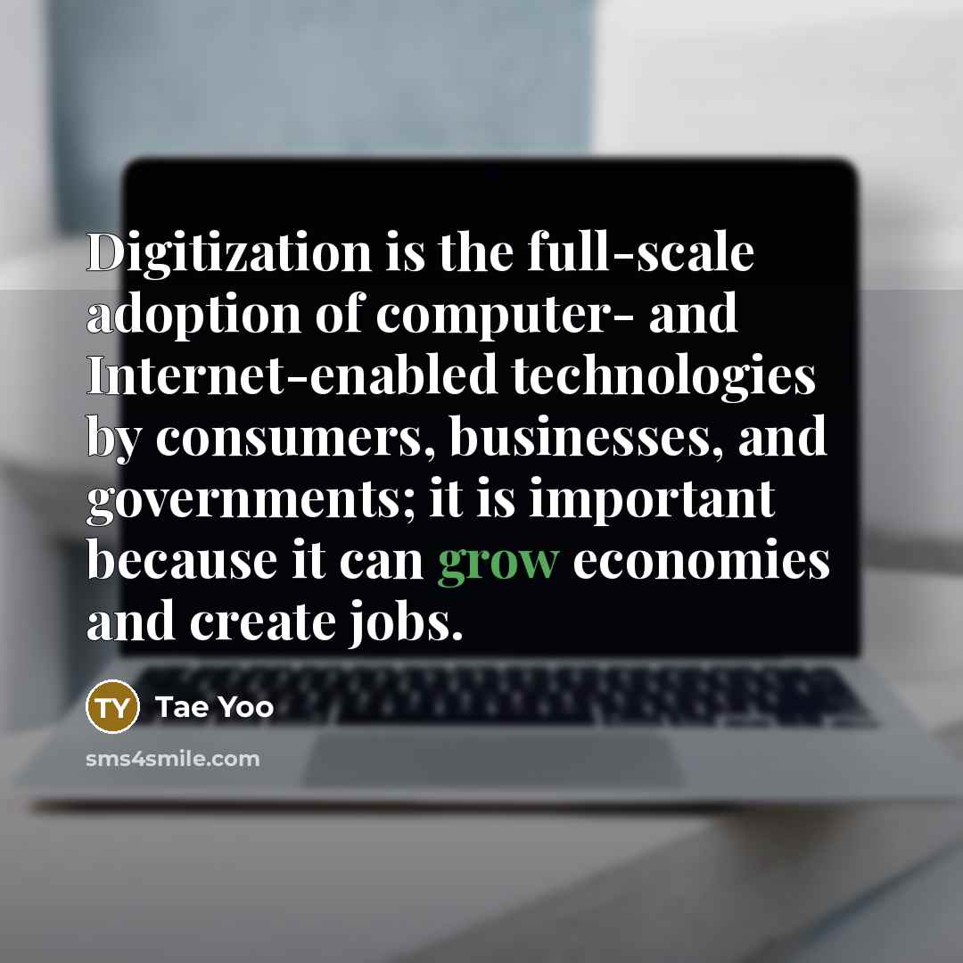 “Digitization is the full-scale adoption of computer- and Internet-enabled technologies by consumers, businesses, and governments; it is important because it can grow economies and create jobs.” quote by Tae Yoo