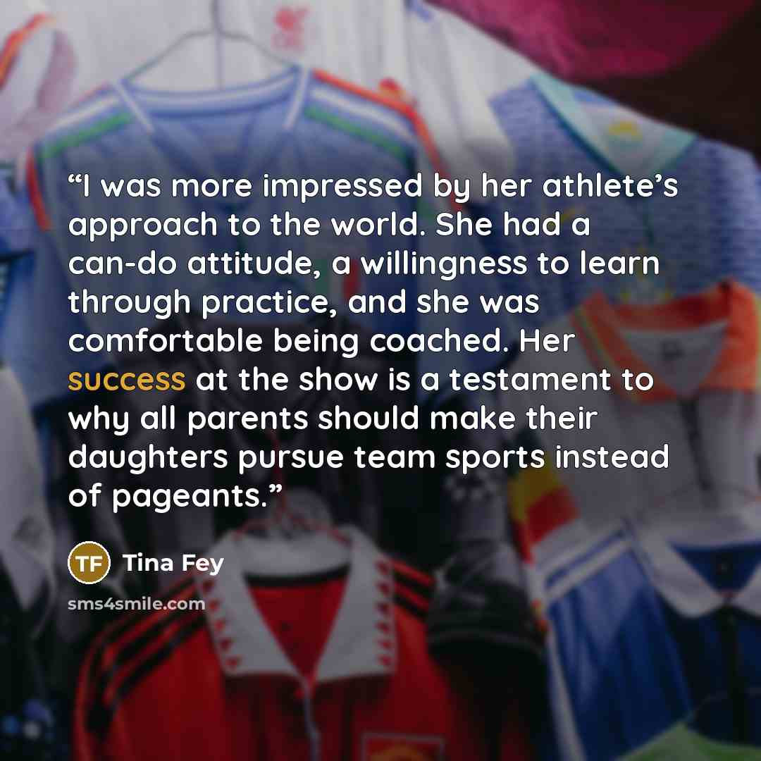 “I was more impressed by her athlete’s approach to the world. She had a can-do attitude, a willingness to learn through practice, and she was comfortable being coached. Her success at the show is a testament to why all parents should make their daughters pursue team sports instead of pageants.” quote by Tina Fey