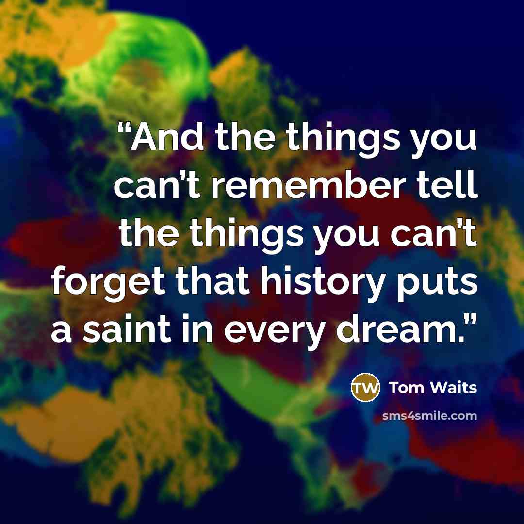 “And the things you can’t remember tell the things you can’t forget that history puts a saint in every dream.” quote by Tom Waits