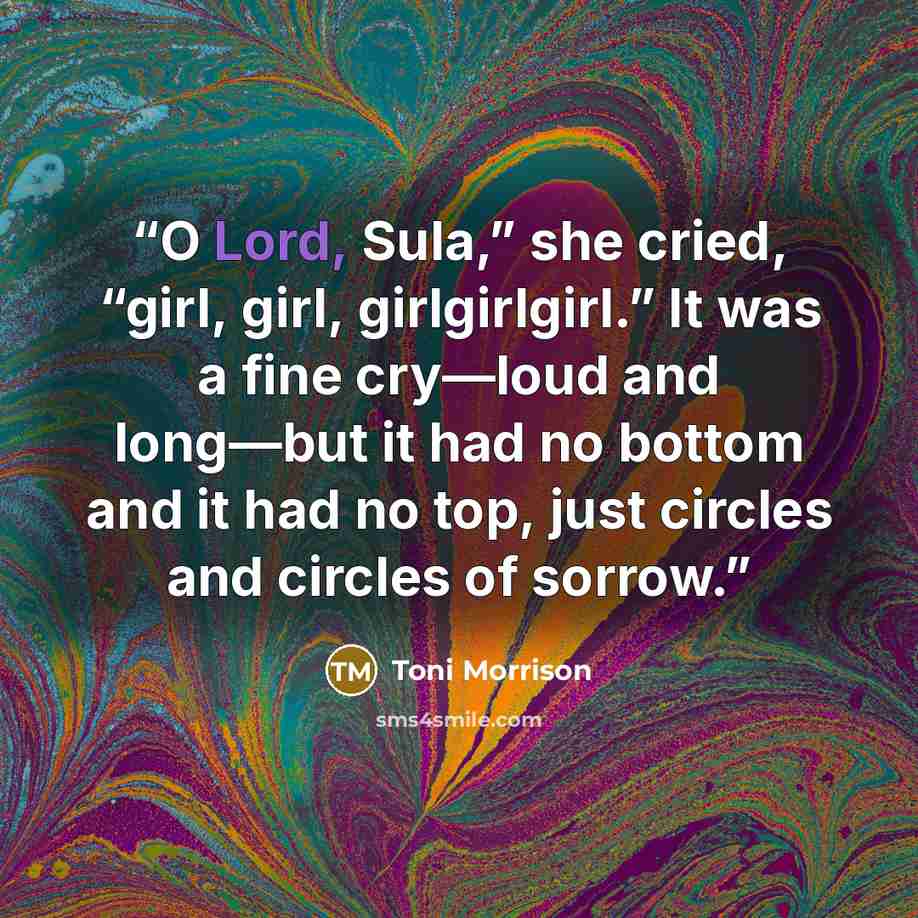 “O Lord, Sula,” she cried, “girl, girl, girlgirlgirl.” It was a fine cry—loud and long—but it had no bottom and it had no top, just circles and circles of sorrow.” quote by Toni Morrison