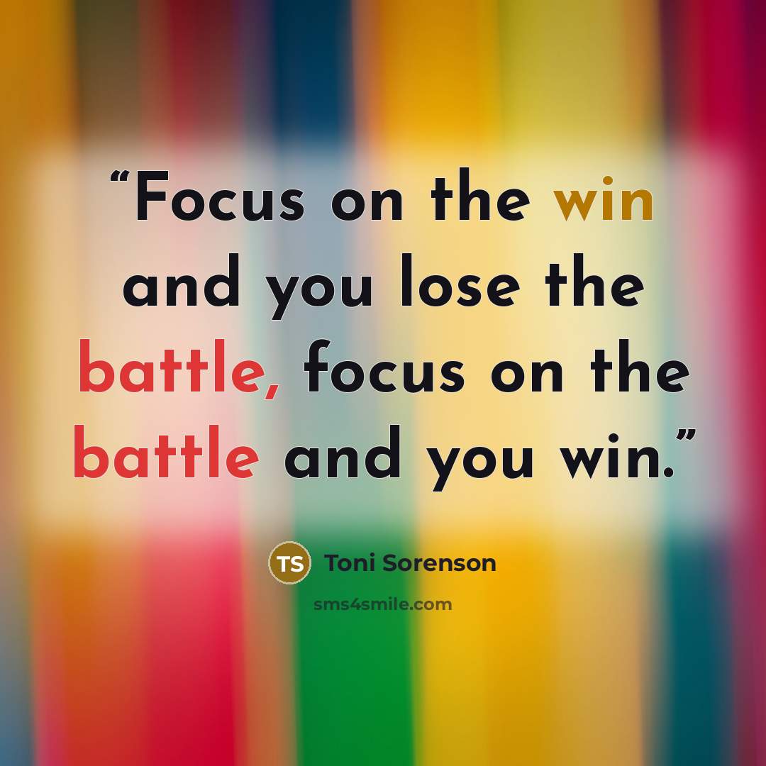 “Focus on the win and you lose the battle, focus on the battle and you win.” quote by Toni Sorenson