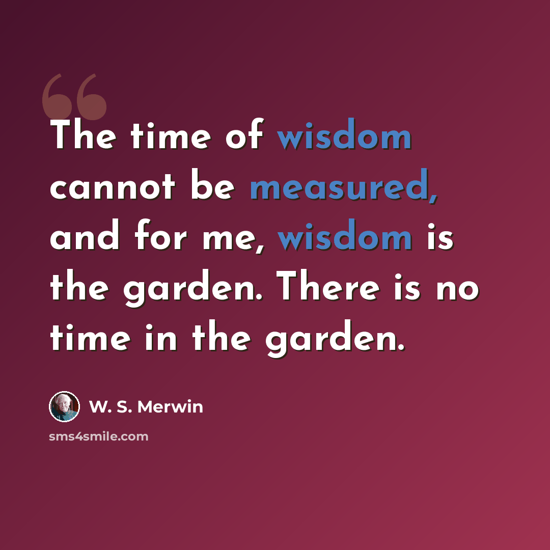 “The time of wisdom cannot be measured, and for me, wisdom is the garden. There is no time in the garden.” quote by W. S. Merwin