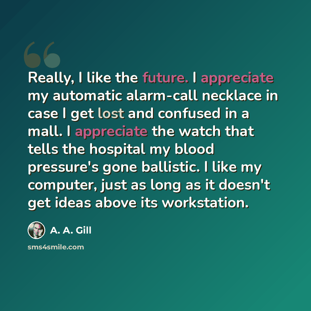 “Really, I like the future. I appreciate my automatic alarm-call necklace in case I get lost and confused in a mall. I appreciate the watch that tells the hospital my blood pressure's gone ballistic. I like my computer, just as long as it doesn't get ideas above its workstation.” quote by A. A. Gill