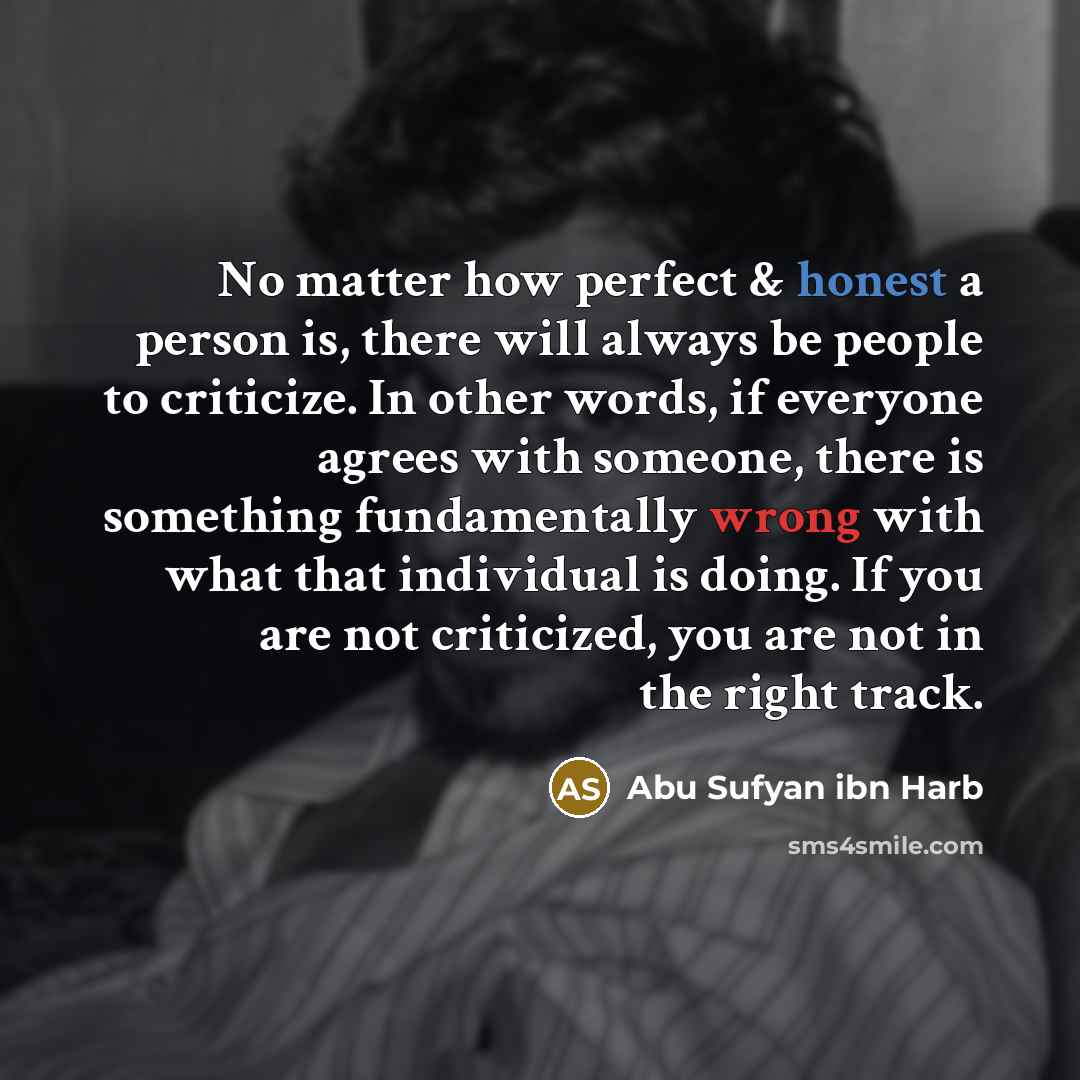 “No matter how perfect & honest a person is, there will always be people to criticize. In other words, if everyone agrees with someone, there is something fundamentally wrong with what that individual is doing. If you are not criticized, you are not in the right track.” quote by Abu Sufyan ibn Harb