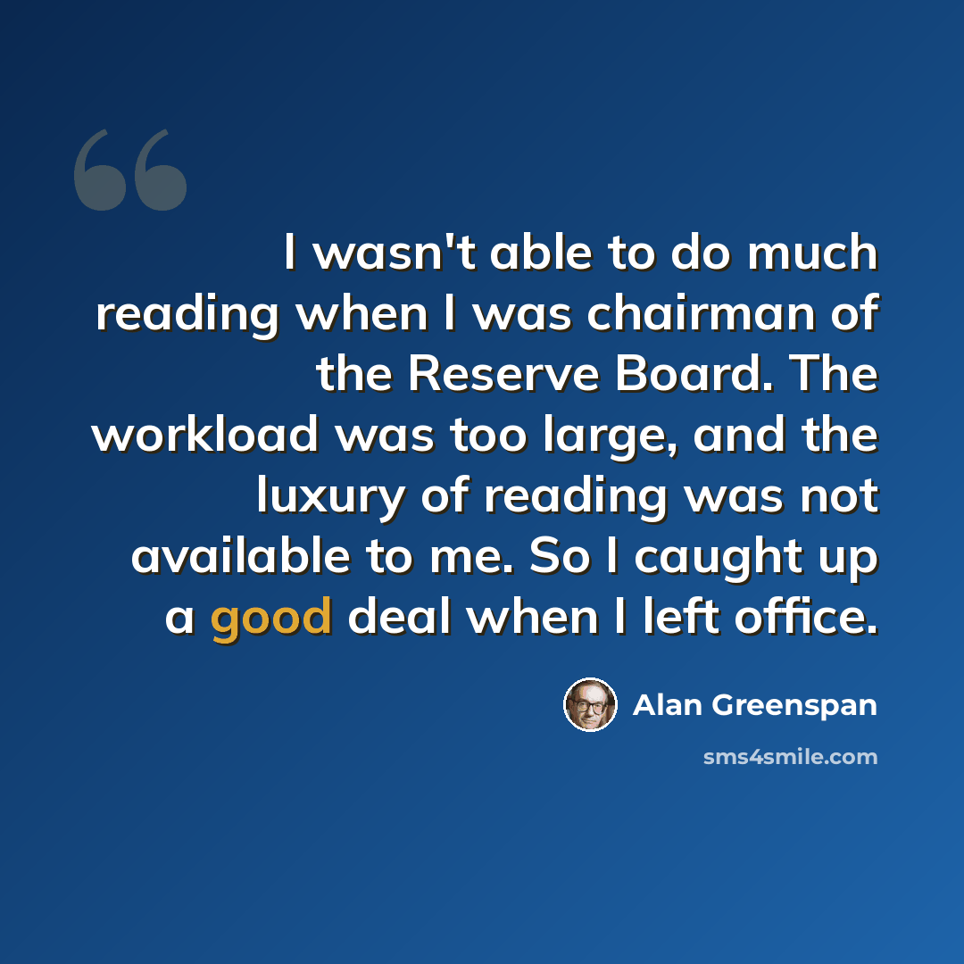“I wasn't able to do much reading when I was chairman of the Reserve Board. The workload was too large, and the luxury of reading was not available to me. So I caught up a good deal when I left office.” quote by Alan Greenspan