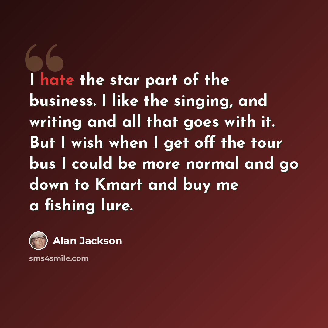 “I hate the star part of the business. I like the singing, and writing and all that goes with it. But I wish when I get off the tour bus I could be more normal and go down to Kmart and buy me a fishing lure.” quote by Alan Jackson