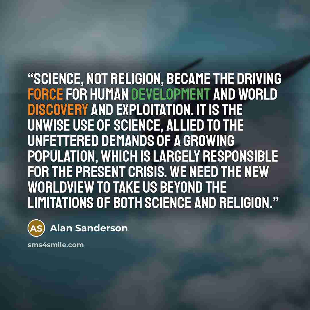 “Science, not religion, became the driving force for human development and world discovery and exploitation. It is the unwise use of science, allied to the unfettered demands of a growing population, which is largely responsible for the present crisis. We need the new worldview to take us beyond…” quote by Alan Sanderson