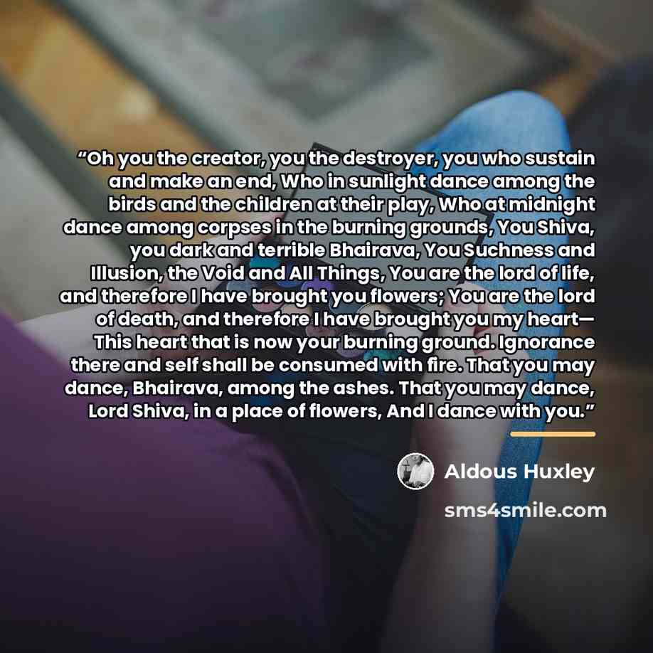 “Oh you the creator, you the destroyer, you who sustain and make an end, Who in sunlight dance among the birds and the children at their play, Who at midnight dance among corpses in the burning grounds, You Shiva, you dark and terrible Bhairava, You Suchness and Illusion, the Void and All Things…” quote by Aldous Huxley