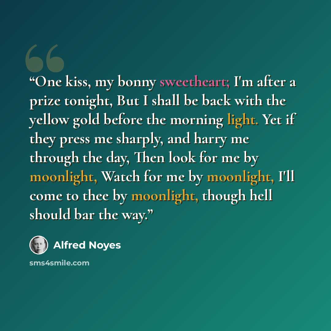 “One kiss, my bonny sweetheart; I'm after a prize tonight, But I shall be back with the yellow gold before the morning light. Yet if they press me sharply, and harry me through the day, Then look for me by moonlight, Watch for me by moonlight, I'll come to thee by moonlight, though hell should bar…” quote by Alfred Noyes