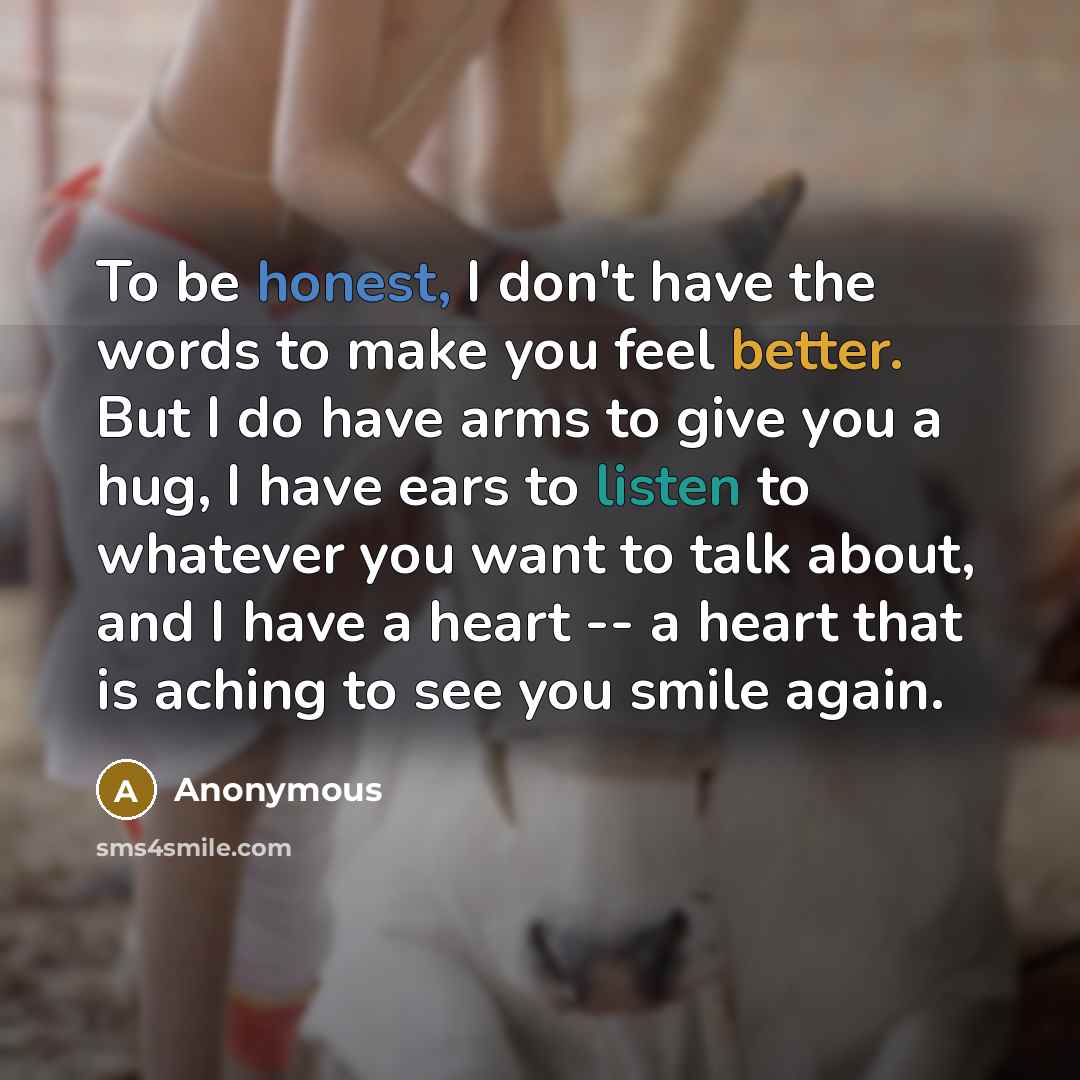 “To be honest, I don't have the words to make you feel better. But I do have arms to give you a hug, I have ears to listen to whatever you want to talk about, and I have a heart -- a heart that is aching to see you smile again.” quote by Anonymous