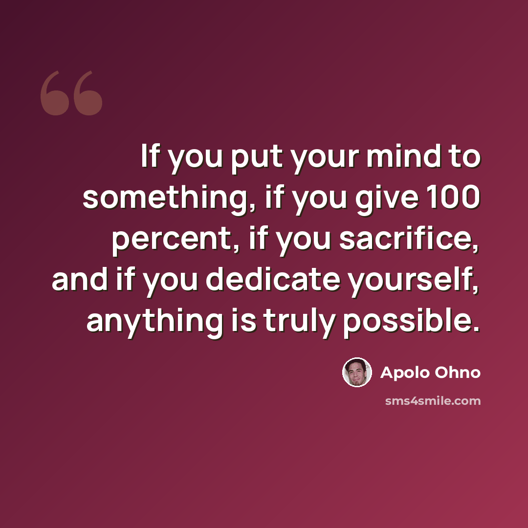 “If you put your mind to something, if you give 100 percent, if you sacrifice, and if you dedicate yourself, anything is truly possible.” quote by Apolo Ohno