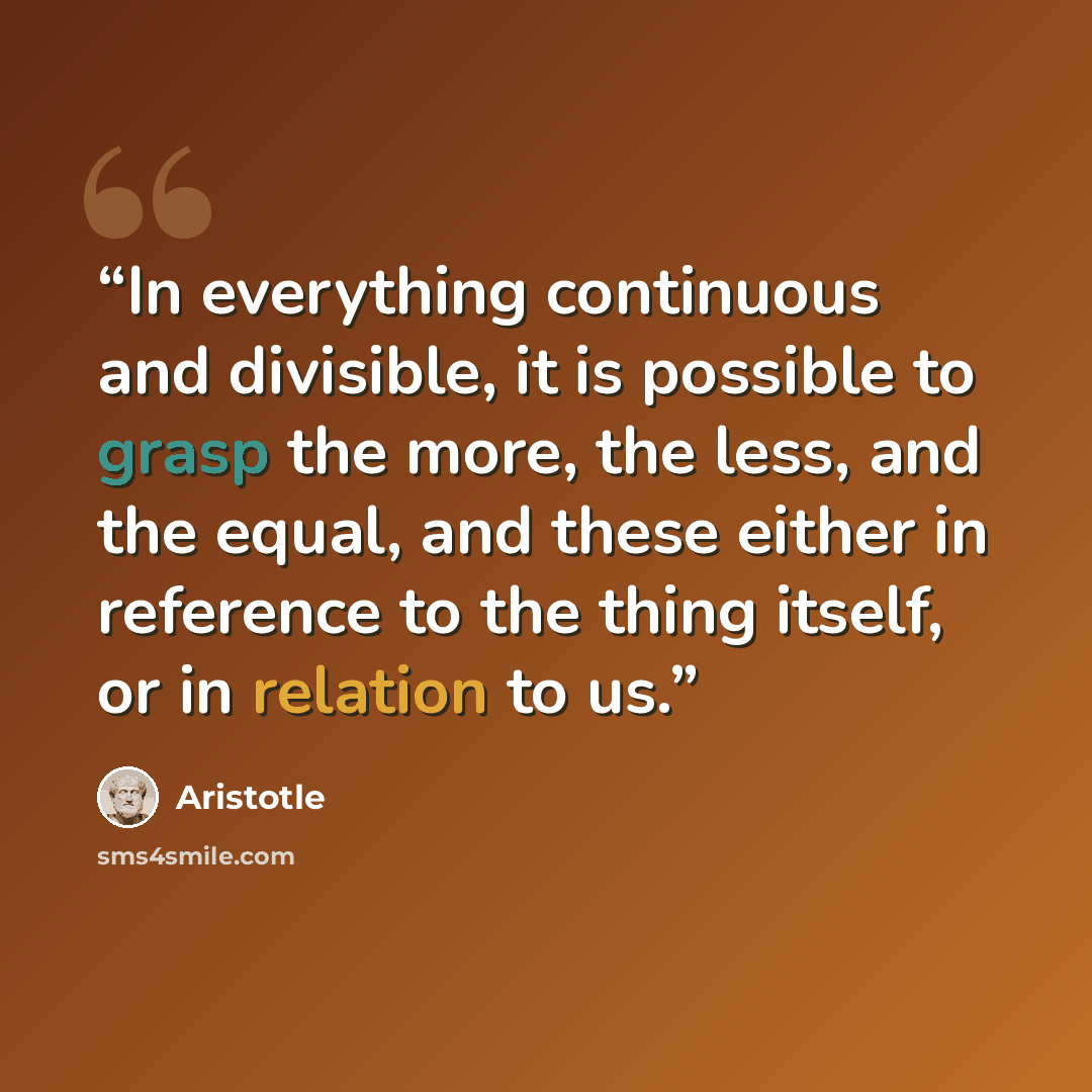 “In everything continuous and divisible, it is possible to grasp the more, the less, and the equal, and these either in reference to the thing itself, or in relation to us.” quote by Aristotle