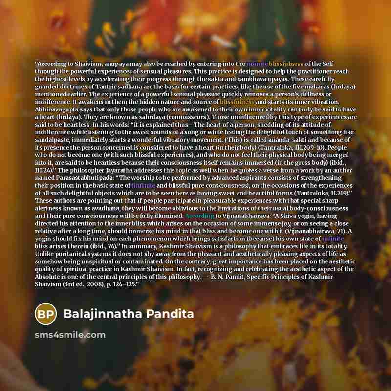 “According to Shaivism, anupaya may also be reached by entering into the infinite blissfulness of the Self through the powerful experiences of sensual pleasures. This practice is designed to help the practitioner reach the highest levels by accelerating their progress through the sakta and sambhava…” quote by Balajinnatha Pandita