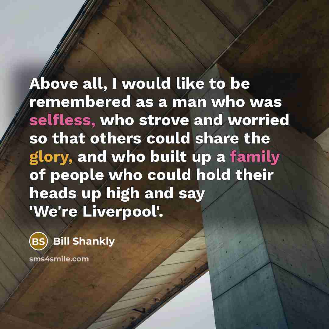 “Above all, I would like to be remembered as a man who was selfless, who strove and worried so that others could share the glory, and who built up a family of people who could hold their heads up high and say 'We're Liverpool'.” quote by Bill Shankly