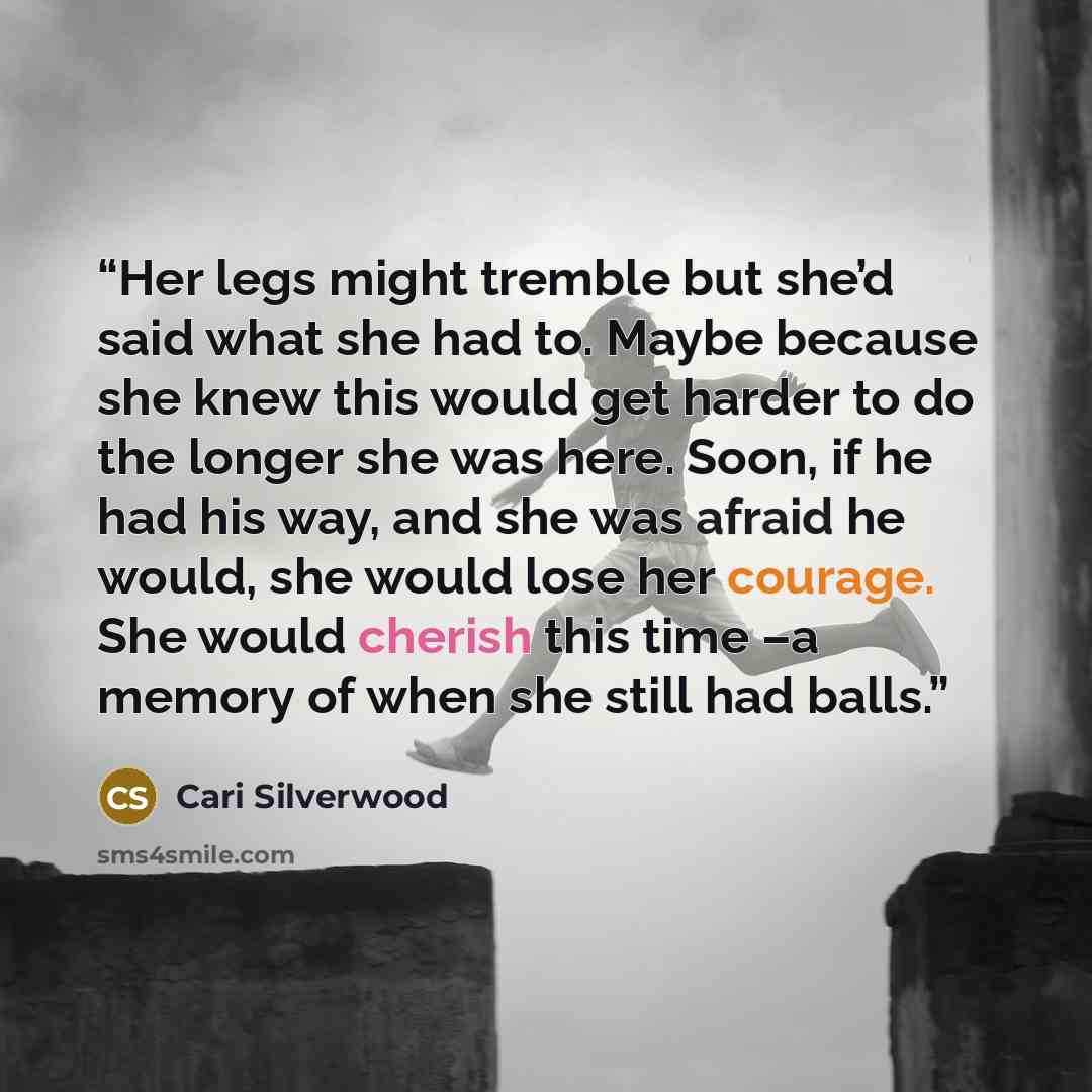 “Her legs might tremble but she’d said what she had to. Maybe because she knew this would get harder to do the longer she was here. Soon, if he had his way, and she was afraid he would, she would lose her courage. She would cherish this time –a memory of when she still had balls.” quote by Cari Silverwood