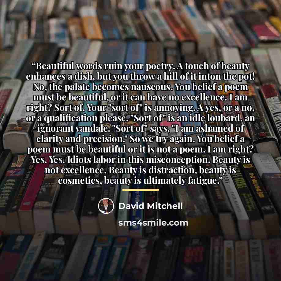 “Beautiful words ruin your poetry. A touch of beauty enhances a dish, but you throw a hill of it inton the pot! No, the palate becomes nauseous. You belief a poem must be beautiful, or it can have no excellence. I am right? Sort of. Your "sort of" is annoying. A yes, or a no, or a qualification…” quote by David Mitchell
