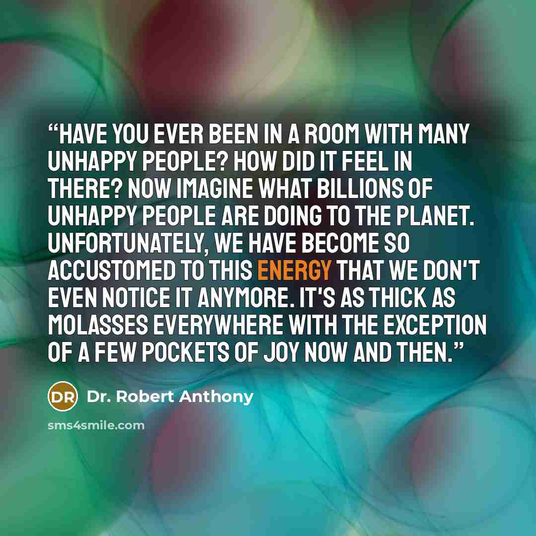 “Have you ever been in a room with many unhappy people? How did it feel in there? Now imagine what billions of unhappy people are doing to the planet. Unfortunately, we have become so accustomed to this energy that we don't even notice it anymore. It's as thick as molasses everywhere with the…” quote by Dr. Robert Anthony