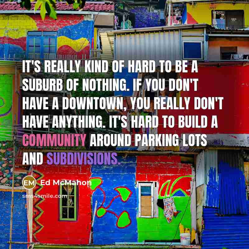 “It's really kind of hard to be a suburb of nothing. If you don't have a downtown, you really don't have anything. It's hard to build a community around parking lots and subdivisions.” quote by Ed McMahon