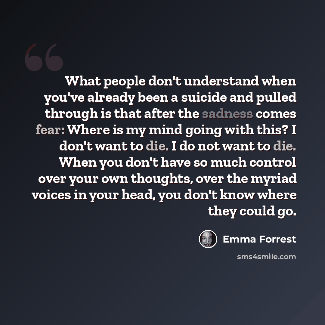 “What people don't understand when you've already been a suicide and pulled through is that after the sadness comes fear: Where is my mind going with this? I don't want to die. I do not want to die. When you don't have so much control over your own thoughts, over the myriad voices in your head, you…” quote by Emma Forrest