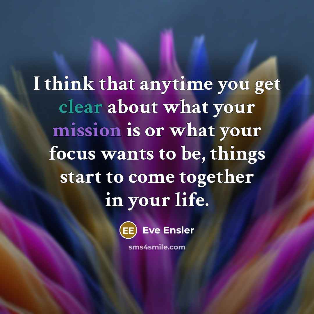“I think that anytime you get clear about what your mission is or what your focus wants to be, things start to come together in your life.” quote by Eve Ensler