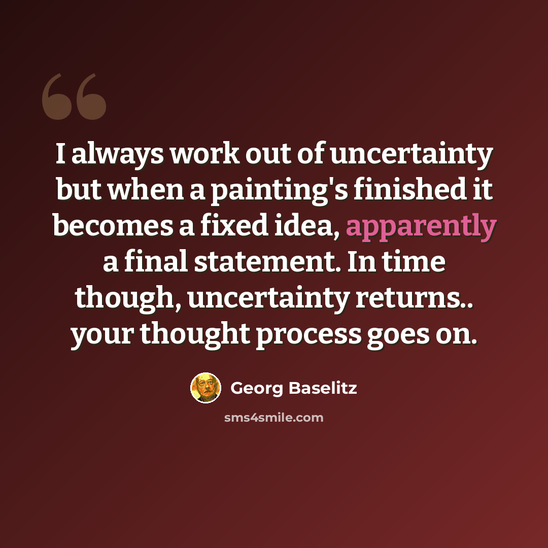 “I always work out of uncertainty but when a painting's finished it becomes a fixed idea, apparently a final statement. In time though, uncertainty returns.. your thought process goes on.” quote by Georg Baselitz