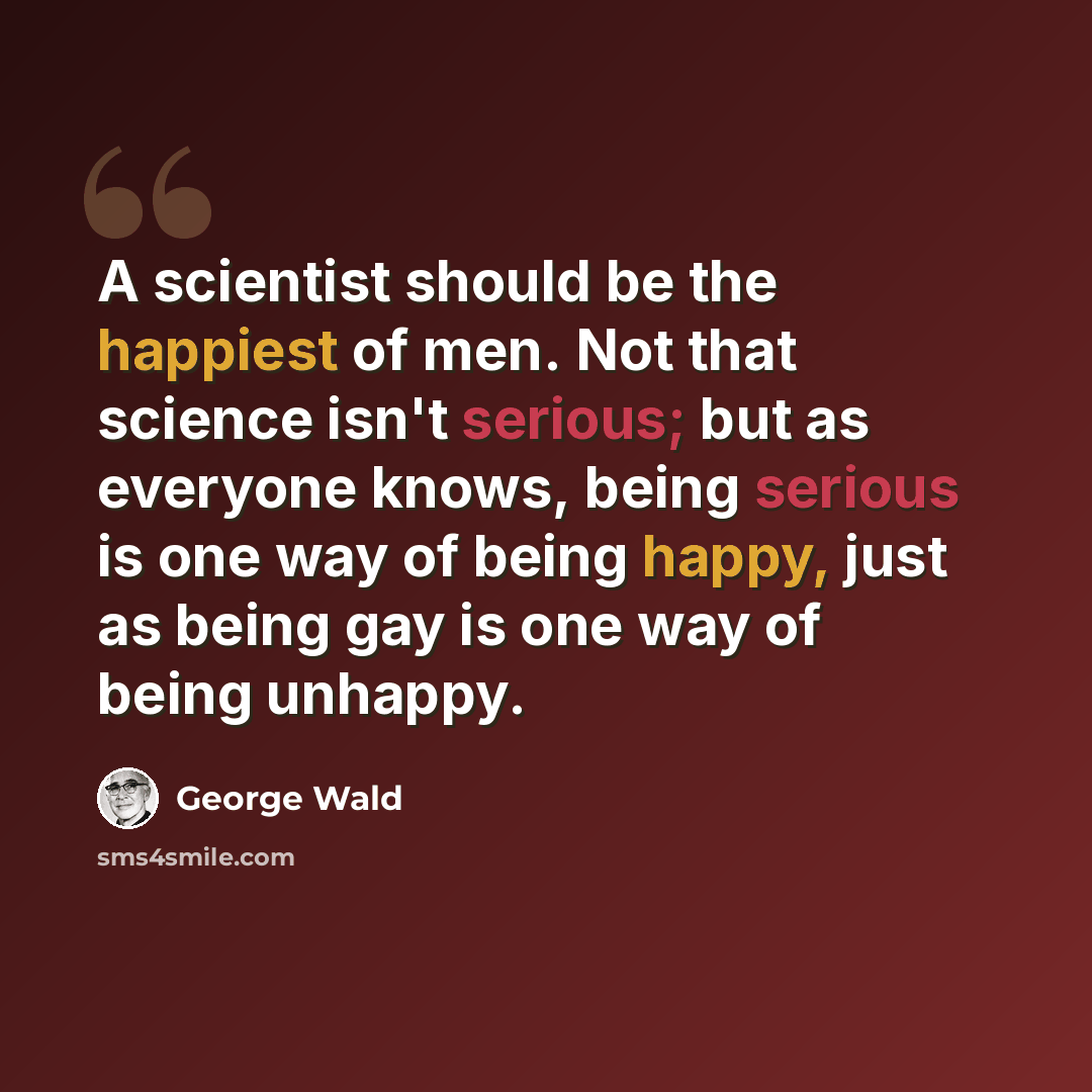 “A scientist should be the happiest of men. Not that science isn't serious; but as everyone knows, being serious is one way of being happy, just as being gay is one way of being unhappy.” quote by George Wald