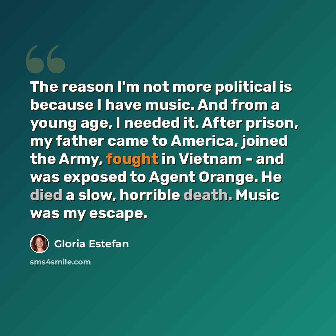 “The reason I'm not more political is because I have music. And from a young age, I needed it. After prison, my father came to America, joined the Army, fought in Vietnam - and was exposed to Agent Orange. He died a slow, horrible death. Music was my escape.” quote by Gloria Estefan