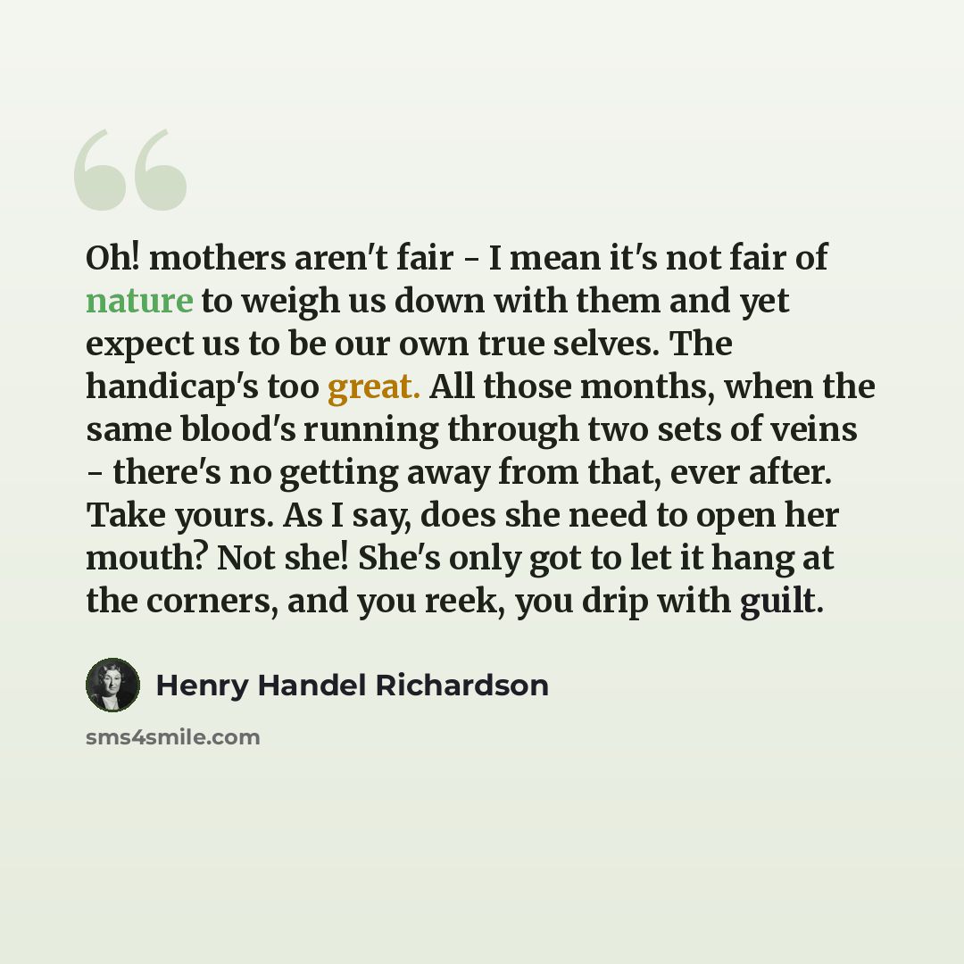 “Oh! mothers aren't fair - I mean it's not fair of nature to weigh us down with them and yet expect us to be our own true selves. The handicap's too great. All those months, when the same blood's running through two sets of veins - there's no getting away from that, ever after. Take yours. As I…” quote by Henry Handel Richardson