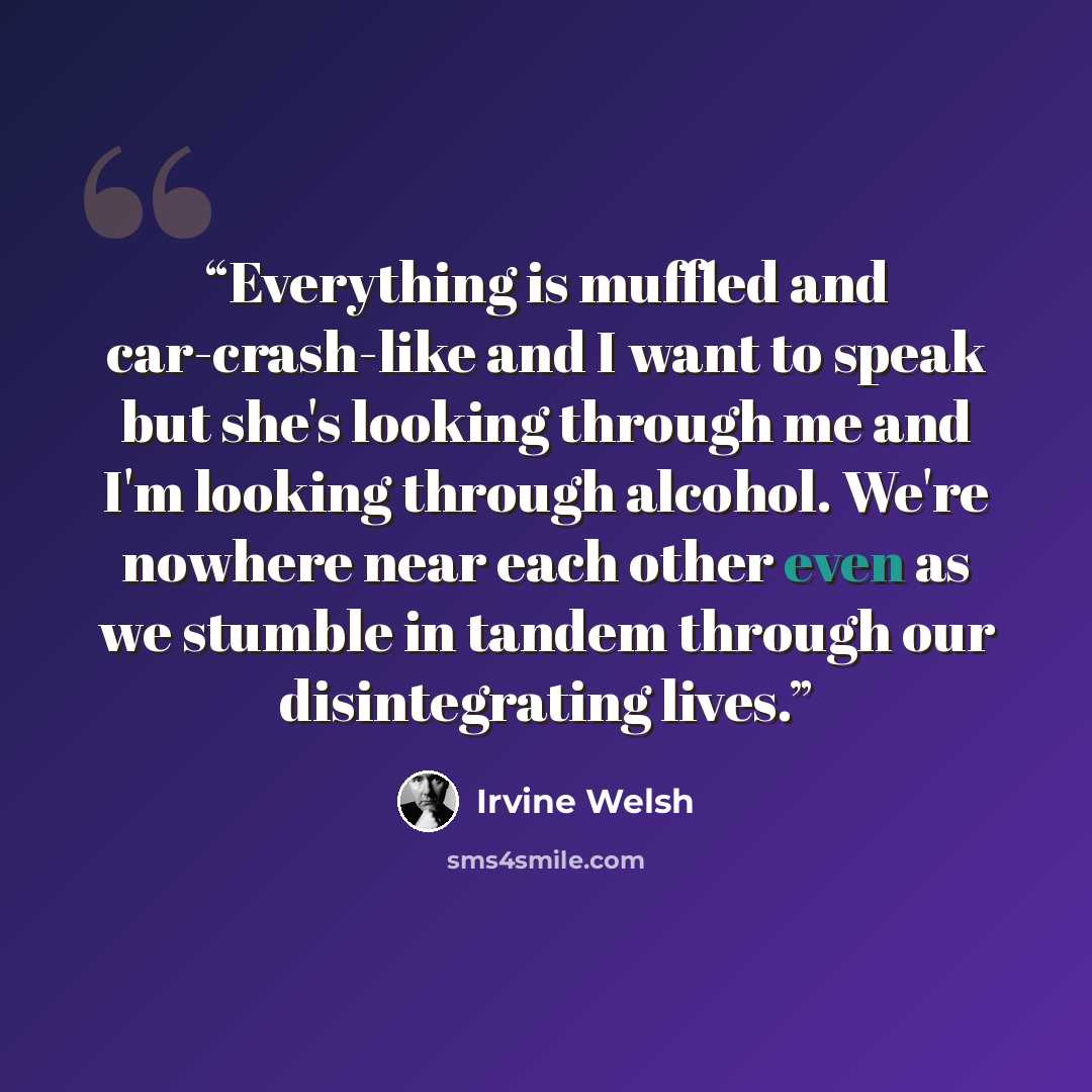 “Everything is muffled and car-crash-like and I want to speak but she's looking through me and I'm looking through alcohol. We're nowhere near each other even as we stumble in tandem through our disintegrating lives.” quote by Irvine Welsh
