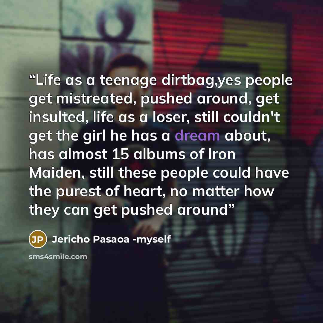 “Life as a teenage dirtbag,yes people get mistreated, pushed around, get insulted, life as a loser, still couldn't get the girl he has a dream about, has almost 15 albums of Iron Maiden, still these people could have the purest of heart, no matter how they can get pushed around” quote by Jericho Pasaoa -myself