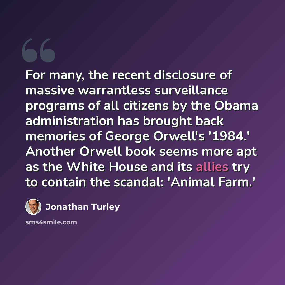 “For many, the recent disclosure of massive warrantless surveillance programs of all citizens by the Obama administration has brought back memories of George Orwell's '1984.' Another Orwell book seems more apt as the White House and its allies try to contain the scandal: 'Animal Farm.'” quote by Jonathan Turley