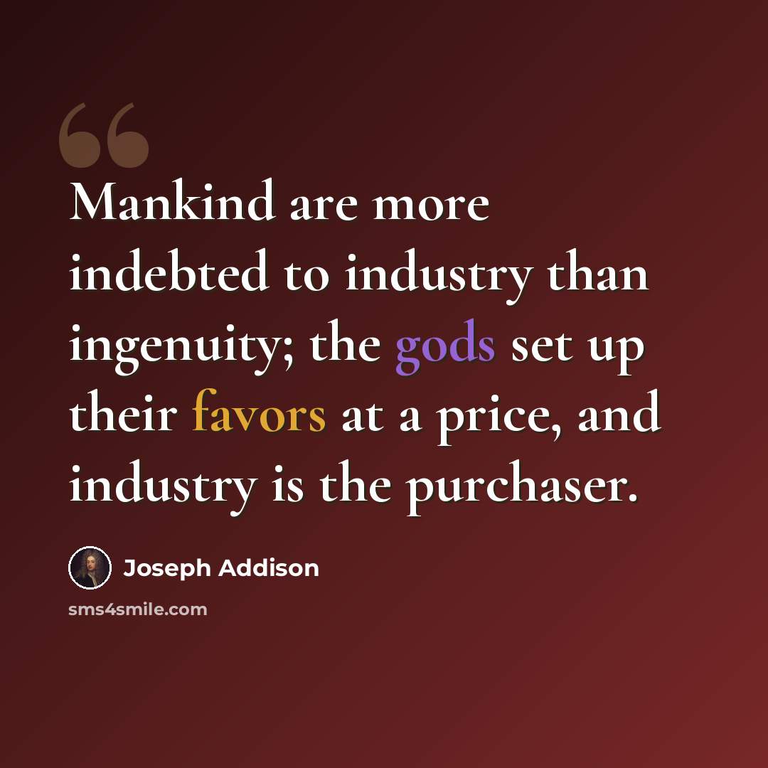 “Mankind are more indebted to industry than ingenuity; the gods set up their favors at a price, and industry is the purchaser.” quote by Joseph Addison