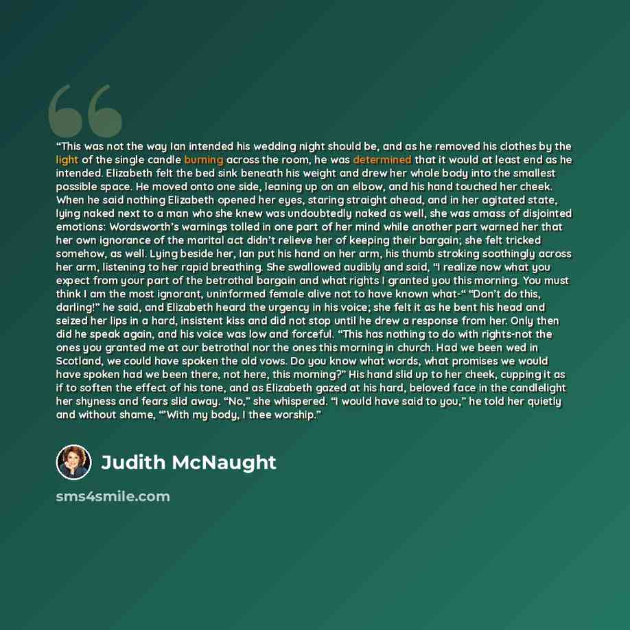 “This was not the way Ian intended his wedding night should be, and as he removed his clothes by the light of the single candle burning across the room, he was determined that it would at least end as he intended. Elizabeth felt the bed sink beneath his weight and drew her whole body into the…” quote by Judith McNaught