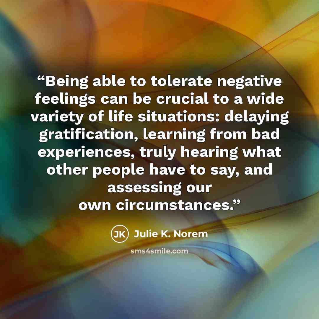 “Being able to tolerate negative feelings can be crucial to a wide variety of life situations: delaying gratification, learning from bad experiences, truly hearing what other people have to say, and assessing our own circumstances.” quote by Julie K. Norem