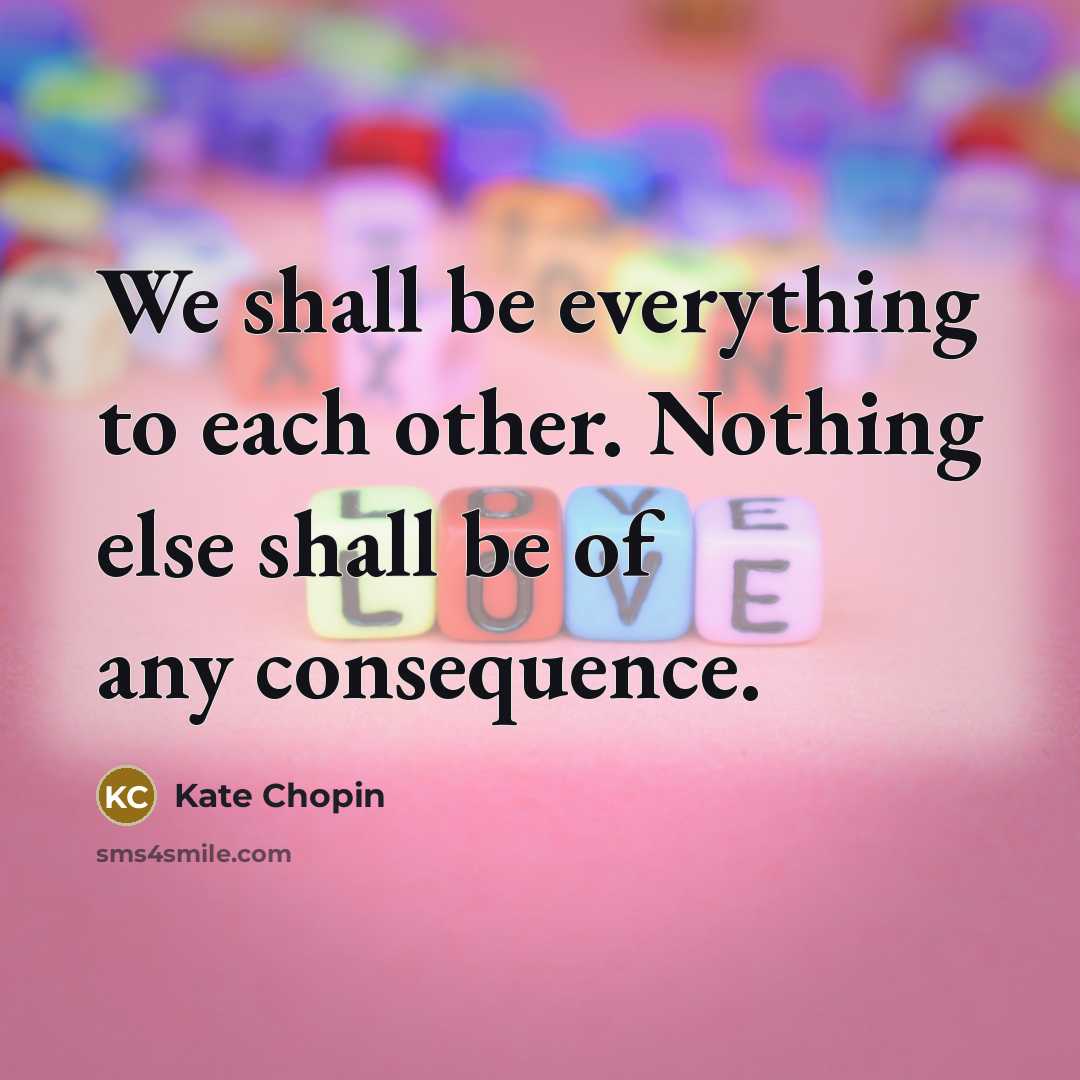 “We shall be everything to each other. Nothing else shall be of any consequence.” quote by Kate Chopin