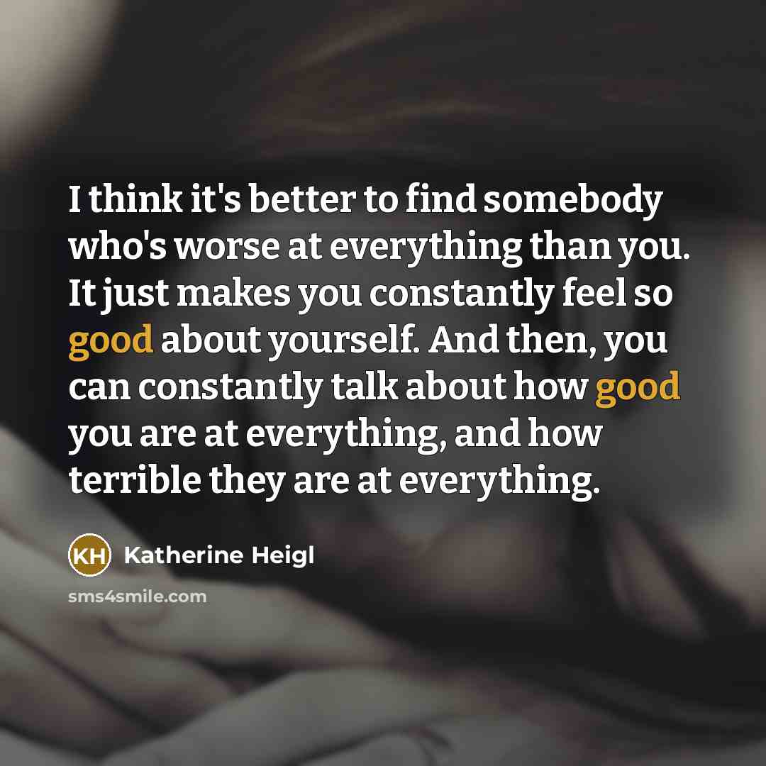 “I think it's better to find somebody who's worse at everything than you. It just makes you constantly feel so good about yourself. And then, you can constantly talk about how good you are at everything, and how terrible they are at everything.” quote by Katherine Heigl