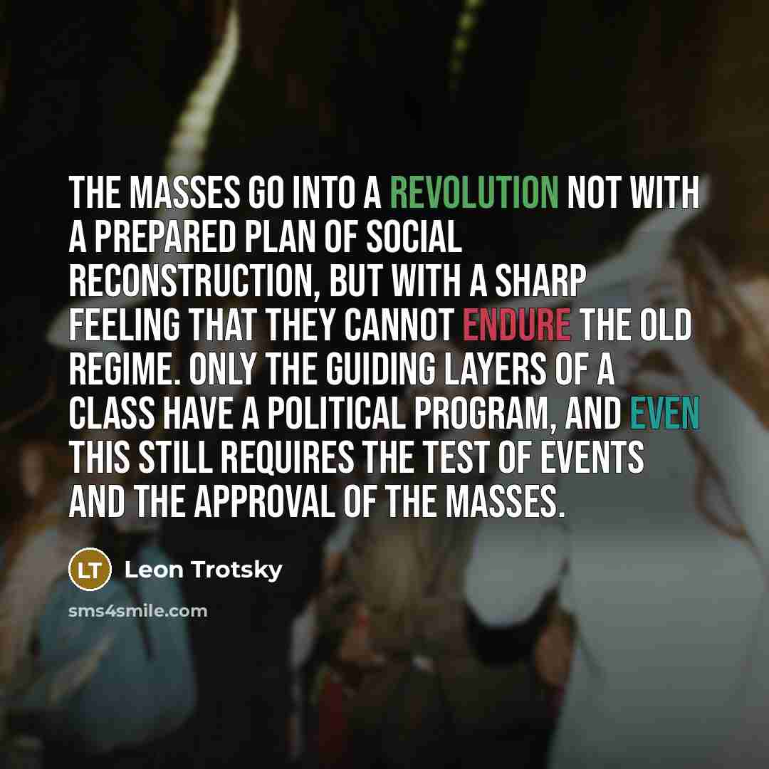 “The masses go into a revolution not with a prepared plan of social reconstruction, but with a sharp feeling that they cannot endure the old regime. Only the guiding layers of a class have a political program, and even this still requires the test of events and the approval of the masses.” quote by Leon Trotsky