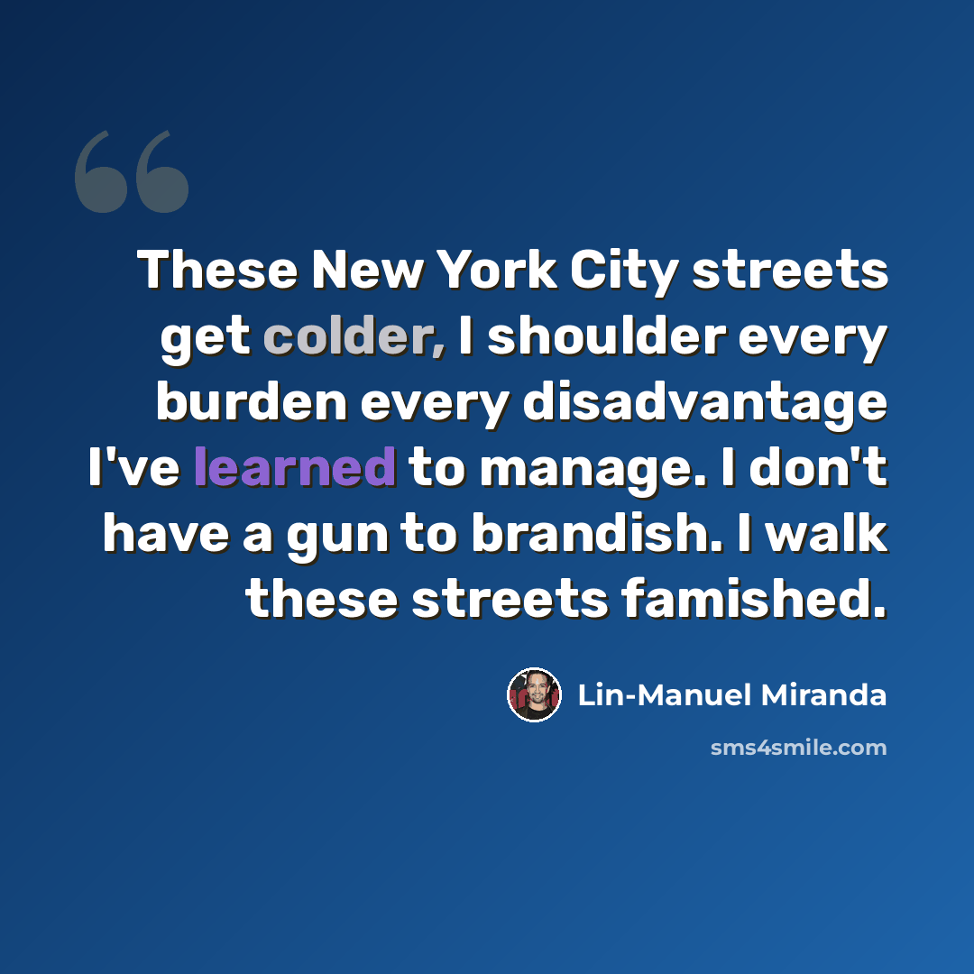 “These New York City streets get colder, I shoulder every burden every disadvantage I've learned to manage. I don't have a gun to brandish. I walk these streets famished.” quote by Lin-Manuel Miranda