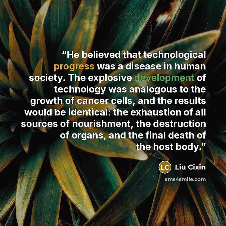 “He believed that technological progress was a disease in human society. The explosive development of technology was analogous to the growth of cancer cells, and the results would be identical: the exhaustion of all sources of nourishment, the destruction of organs, and the final death of the host…” quote by Liu Cixin