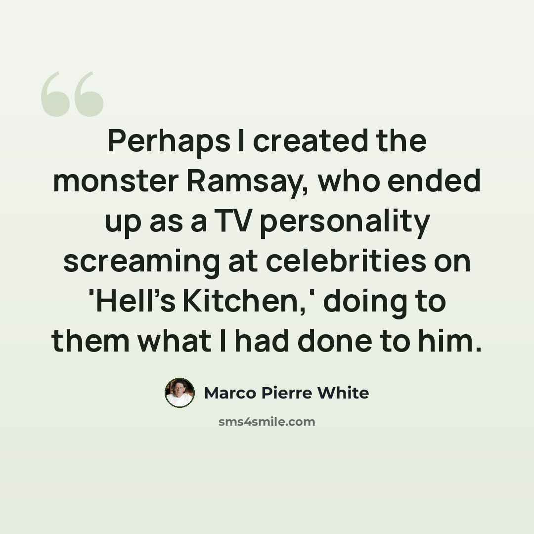 “Perhaps I created the monster Ramsay, who ended up as a TV personality screaming at celebrities on 'Hell's Kitchen,' doing to them what I had done to him.” quote by Marco Pierre White