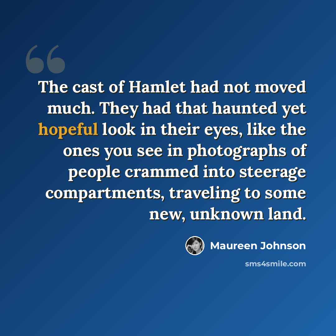“The cast of Hamlet had not moved much. They had that haunted yet hopeful look in their eyes, like the ones you see in photographs of people crammed into steerage compartments, traveling to some new, unknown land.” quote by Maureen Johnson