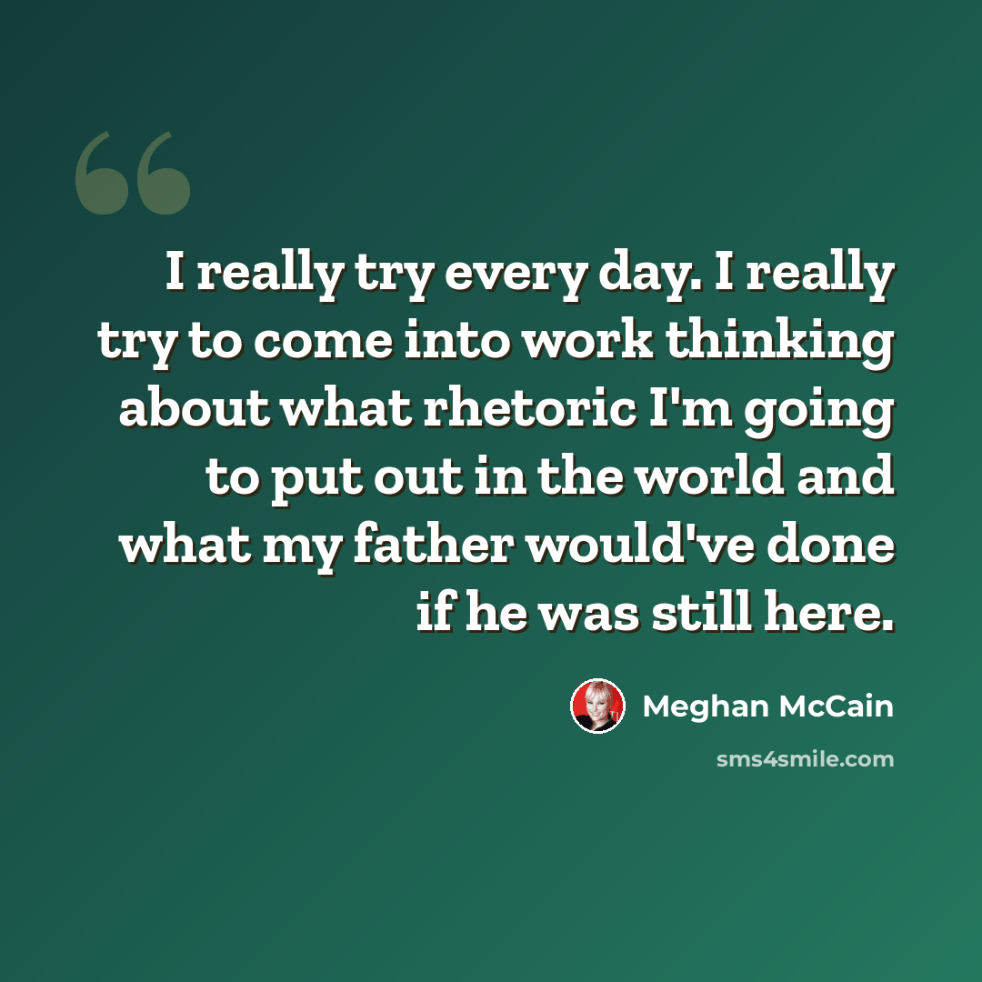 “I really try every day. I really try to come into work thinking about what rhetoric I'm going to put out in the world and what my father would've done if he was still here.” quote by Meghan McCain