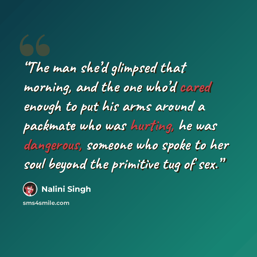 “The man she’d glimpsed that morning, and the one who’d cared enough to put his arms around a packmate who was hurting, he was dangerous, someone who spoke to her soul beyond the primitive tug of sex.” quote by Nalini Singh