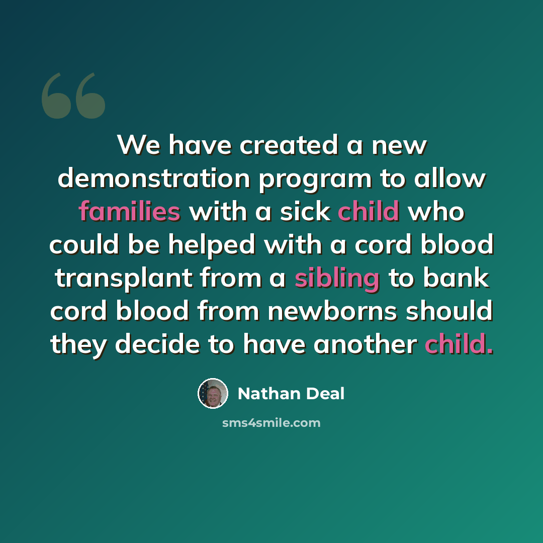 “We have created a new demonstration program to allow families with a sick child who could be helped with a cord blood transplant from a sibling to bank cord blood from newborns should they decide to have another child.” quote by Nathan Deal