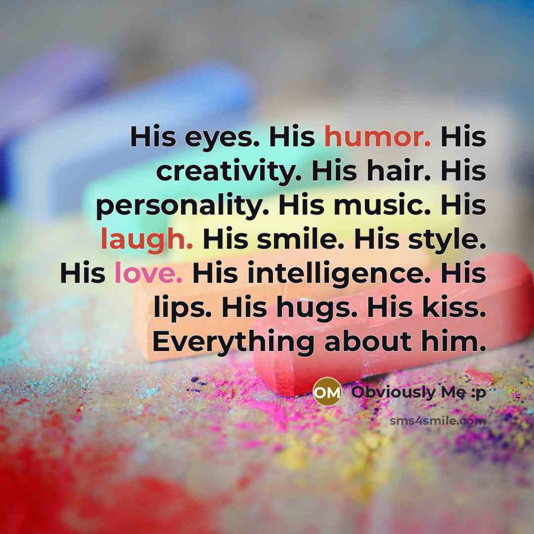 “His eyes. His humor. His creativity. His hair. His personality. His music. His laugh. His smile. His style. His love. His intelligence. His lips. His hugs. His kiss. Everything about him.” quote by Obviously Me :p