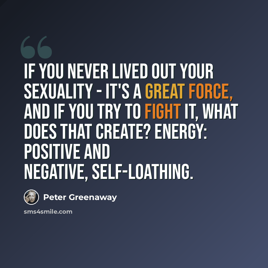 “If you never lived out your sexuality - it's a great force, and if you try to fight it, what does that create? Energy: positive and negative, self-loathing.” quote by Peter Greenaway