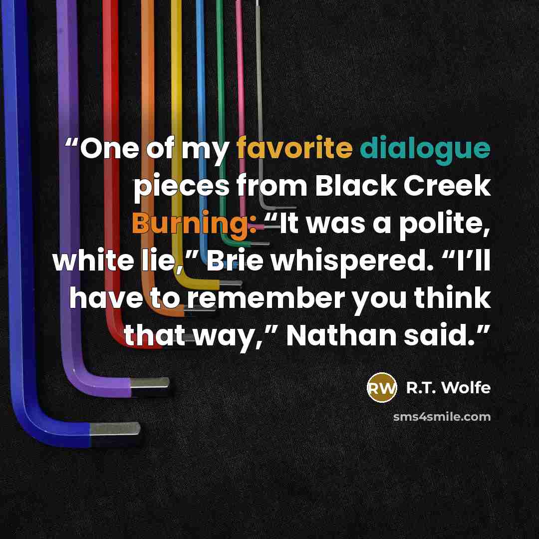 “One of my favorite dialogue pieces from Black Creek Burning: “It was a polite, white lie,” Brie whispered. “I’ll have to remember you think that way,” Nathan said.” quote by R.T. Wolfe